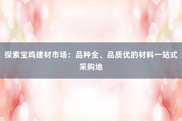 探索宝鸡建材市场：品种全、品质优的材料一站式采购地